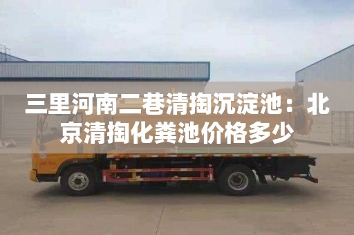 三里河南二巷清掏沉淀池：北京清掏化糞池價(jià)格多少