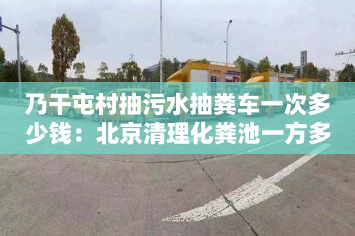 乃干屯村抽污水抽糞車(chē)一次多少錢(qián)：北京清理化糞池一方多少錢(qián)