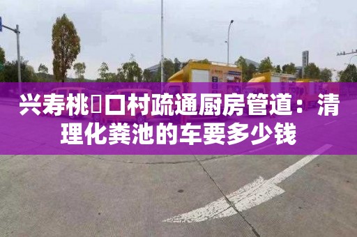 興壽桃硲口村疏通廚房管道：清理化糞池的車(chē)要多少錢(qián)