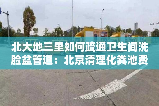 北大地三里如何疏通衛生間洗臉盆管道：北京清理化糞池費用