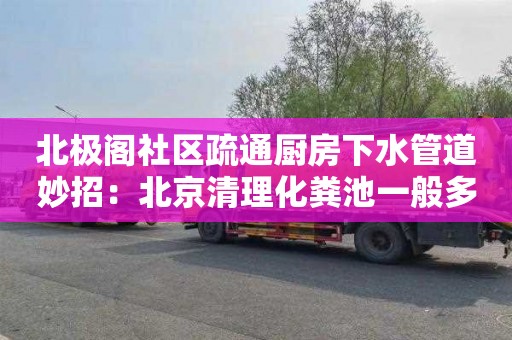 北極閣社區疏通廚房下水管道妙招：北京清理化糞池一般多少錢(qián)