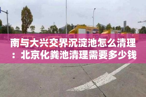 南與大興交界沉淀池怎么清理：北京化糞池清理需要多少錢(qián)