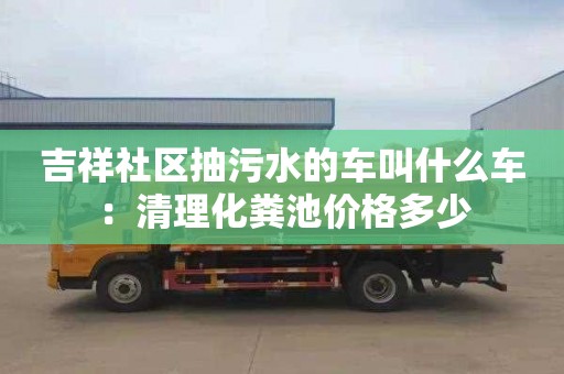 吉祥社區抽污水的車(chē)叫什么車(chē)：清理化糞池價(jià)格多少