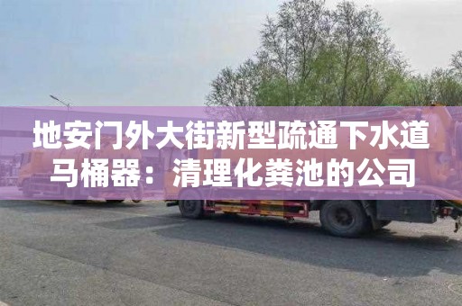 地安門(mén)外大街新型疏通下水道馬桶器：清理化糞池的公司