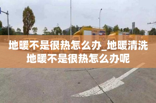 地暖不是很熱怎么辦_地暖清洗地暖不是很熱怎么辦呢