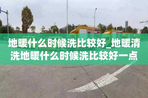 地暖什么時(shí)候洗比較好_地暖清洗地暖什么時(shí)候洗比較好一點(diǎn)