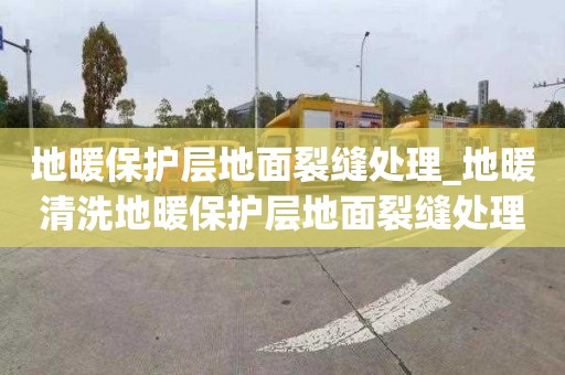 地暖保護層地面裂縫處理_地暖清洗地暖保護層地面裂縫處理方案