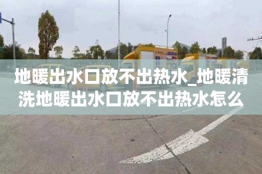 地暖出水口放不出熱水_地暖清洗地暖出水口放不出熱水怎么回事