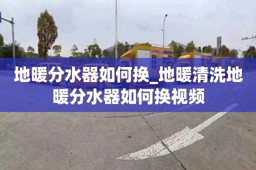 地暖分水器如何換_地暖清洗地暖分水器如何換視頻