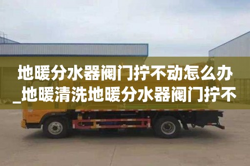 地暖分水器閥門(mén)擰不動(dòng)怎么辦_地暖清洗地暖分水器閥門(mén)擰不動(dòng)怎么辦視頻