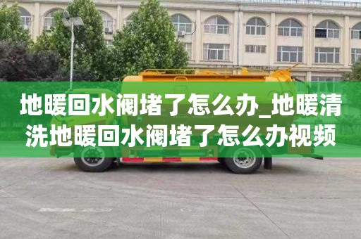 地暖回水閥堵了怎么辦_地暖清洗地暖回水閥堵了怎么辦視頻