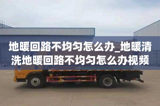 地暖回路不均勻怎么辦_地暖清洗地暖回路不均勻怎么辦視頻