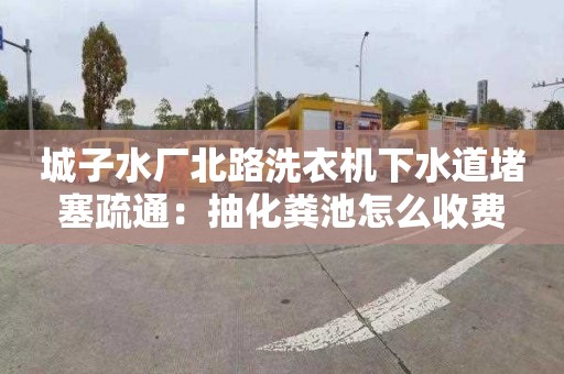 城子水廠(chǎng)北路洗衣機下水道堵塞疏通：抽化糞池怎么收費