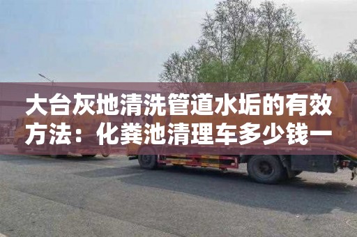 大臺灰地清洗管道水垢的有效方法：化糞池清理車(chē)多少錢(qián)一輛