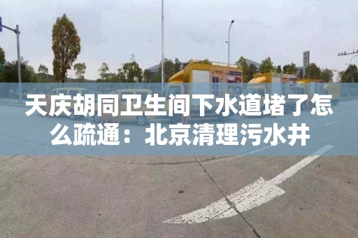 天慶胡同衛生間下水道堵了怎么疏通：北京清理污水井