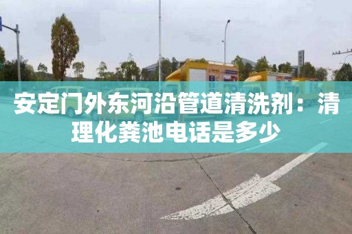 安定門(mén)外東河沿管道清洗劑：清理化糞池電話(huà)是多少