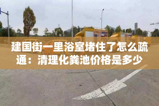 建國街一里浴室堵住了怎么疏通：清理化糞池價(jià)格是多少