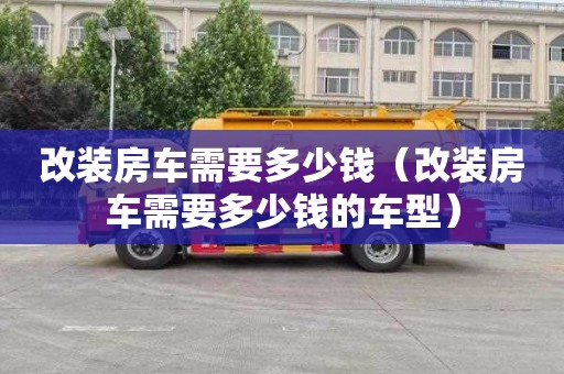 改裝房車(chē)需要多少錢(qián)（改裝房車(chē)需要多少錢(qián)的車(chē)型）