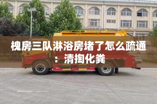 槐房三隊淋浴房堵了怎么疏通：清掏化糞