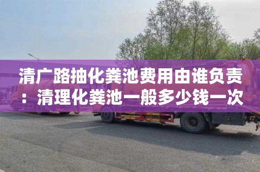 清廣路抽化糞池費用由誰(shuí)負責：清理化糞池一般多少錢(qián)一次