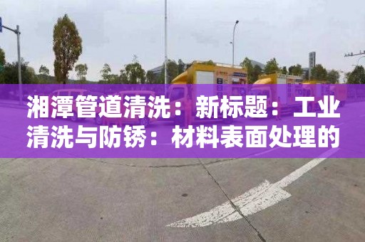 湘潭管道清洗：新標題：工業(yè)清洗與防銹：材料表面處理的“雙劍合璧”