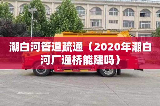 潮白河管道疏通（2020年潮白河廠(chǎng)通橋能建嗎）