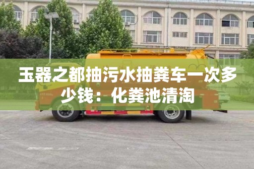 玉器之都抽污水抽糞車(chē)一次多少錢(qián)：化糞池清淘