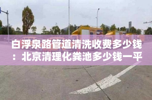 白浮泉路管道清洗收費多少錢(qián)：北京清理化糞池多少錢(qián)一平方