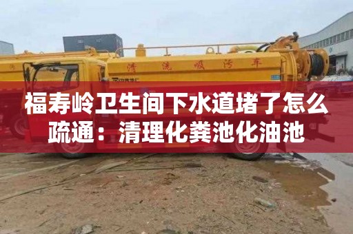 福壽嶺衛生間下水道堵了怎么疏通：清理化糞池化油池