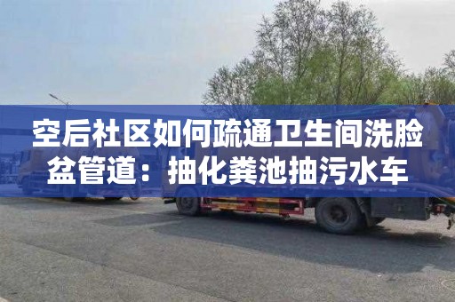 空后社區如何疏通衛生間洗臉盆管道：抽化糞池抽污水車(chē)