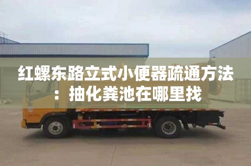 紅螺東路立式小便器疏通方法：抽化糞池在哪里找