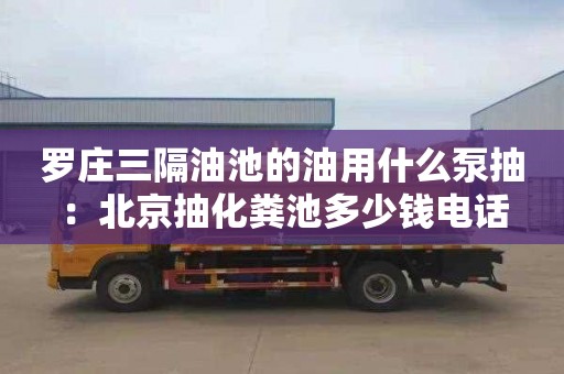 羅莊三隔油池的油用什么泵抽：北京抽化糞池多少錢(qián)電話(huà)