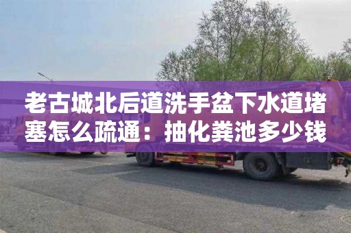 老古城北后道洗手盆下水道堵塞怎么疏通：抽化糞池多少錢(qián)一次