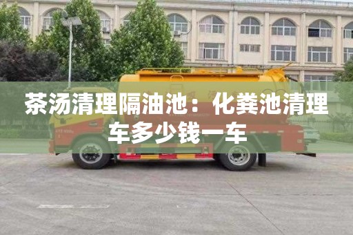 茶湯清理隔油池：化糞池清理車(chē)多少錢(qián)一車(chē)