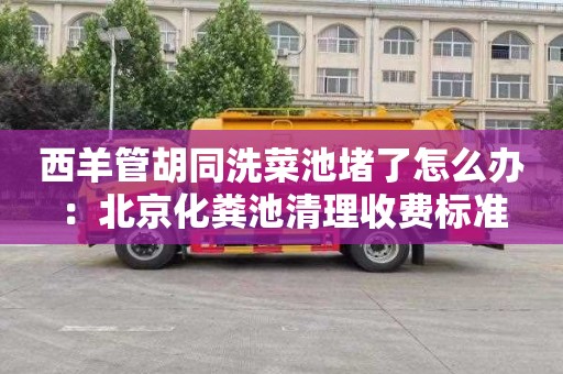 西羊管胡同洗菜池堵了怎么辦：北京化糞池清理收費標準