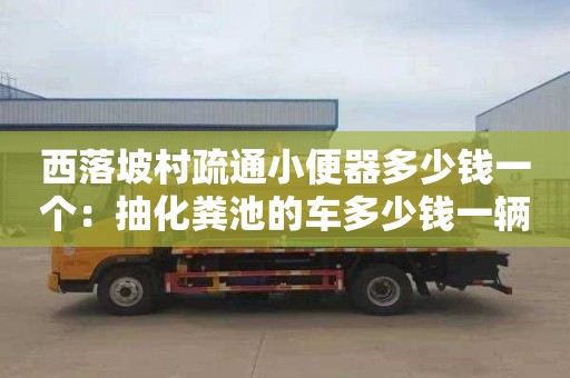 西落坡村疏通小便器多少錢(qián)一個(gè)：抽化糞池的車(chē)多少錢(qián)一輛