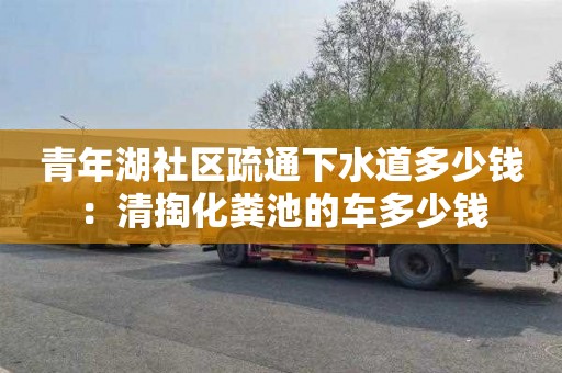 青年湖社區疏通下水道多少錢(qián)：清掏化糞池的車(chē)多少錢(qián)