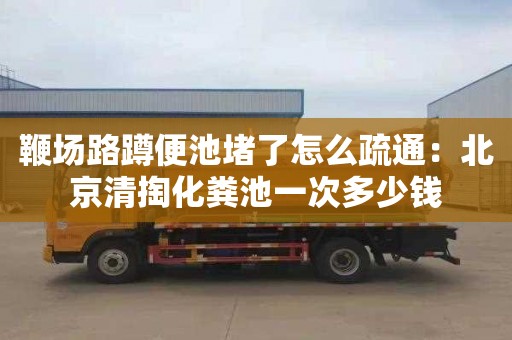 鞭場(chǎng)路蹲便池堵了怎么疏通：北京清掏化糞池一次多少錢(qián)