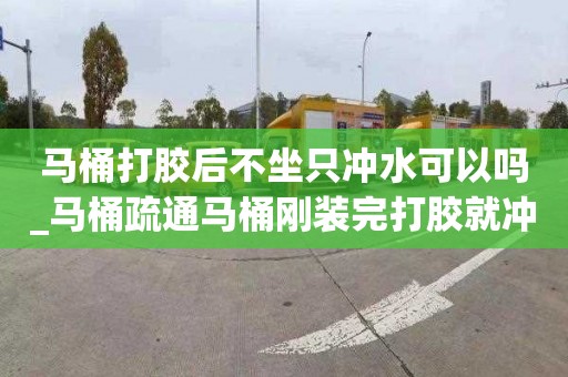 馬桶打膠后不坐只沖水可以嗎_馬桶疏通馬桶剛裝完打膠就沖水了