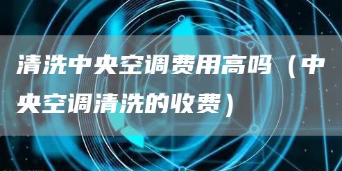 清洗中央空調(diào)費(fèi)用高嗎（中央空調(diào)清洗的收費(fèi)）