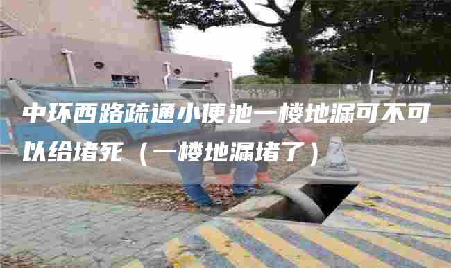 中環(huán)西路疏通小便池一樓地漏可不可以給堵死（一樓地漏堵了）