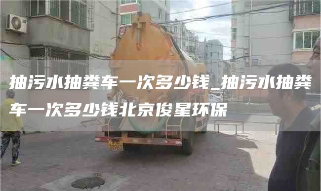 抽污水抽糞車一次多少錢_抽污水抽糞車一次多少錢北京俊星環(huán)保