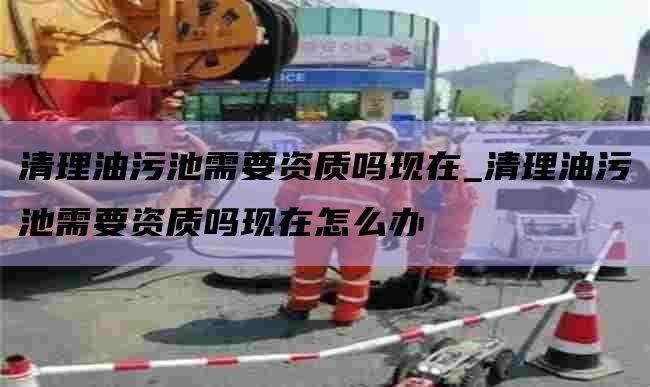 清理油污池需要資質(zhì)嗎現在_清理油污池需要資質(zhì)嗎現在怎么辦